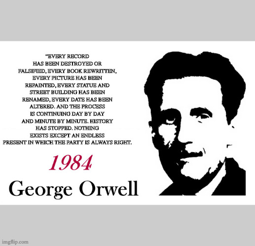 George Orwell Every Street has been renamed | “EVERY RECORD HAS BEEN DESTROYED OR FALSIFIED, EVERY BOOK REWRITTEN, EVERY PICTURE HAS BEEN REPAINTED, EVERY STATUE AND STREET BUILDING HAS BEEN RENAMED, EVERY DATE HAS BEEN ALTERED. AND THE PROCESS IS CONTINUING DAY BY DAY AND MINUTE BY MINUTE. HISTORY HAS STOPPED. NOTHING EXISTS EXCEPT AN ENDLESS PRESENT IN WHICH THE PARTY IS ALWAYS RIGHT. | image tagged in george orwell 1984 blank,george orwell,1984 | made w/ Imgflip meme maker