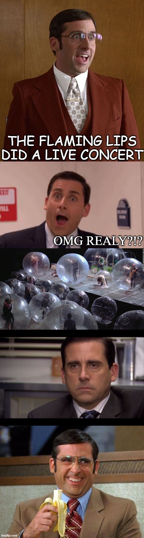 Bubble concert | THE FLAMING LIPS DID A LIVE CONCERT; OMG REALY?!? | image tagged in steve carell banana,brick tamland anchorman,steve carell poker face,2020,covid 19 | made w/ Imgflip meme maker