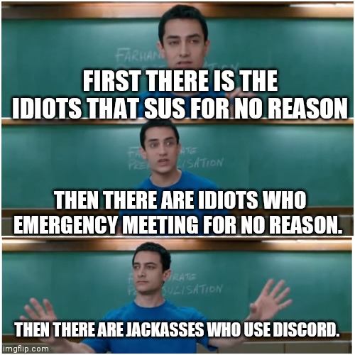 People of among us |  FIRST THERE IS THE IDIOTS THAT SUS FOR NO REASON; THEN THERE ARE IDIOTS WHO EMERGENCY MEETING FOR NO REASON. THEN THERE ARE JACKASSES WHO USE DISCORD. | image tagged in 3 idiots,among us,dumbasses | made w/ Imgflip meme maker