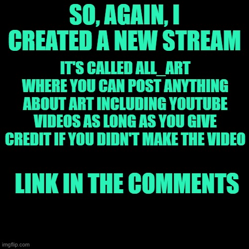 Blank Transparent Square Meme | SO, AGAIN, I CREATED A NEW STREAM; IT'S CALLED ALL_ART WHERE YOU CAN POST ANYTHING ABOUT ART INCLUDING YOUTUBE VIDEOS AS LONG AS YOU GIVE CREDIT IF YOU DIDN'T MAKE THE VIDEO; LINK IN THE COMMENTS | image tagged in stream,advertisement | made w/ Imgflip meme maker