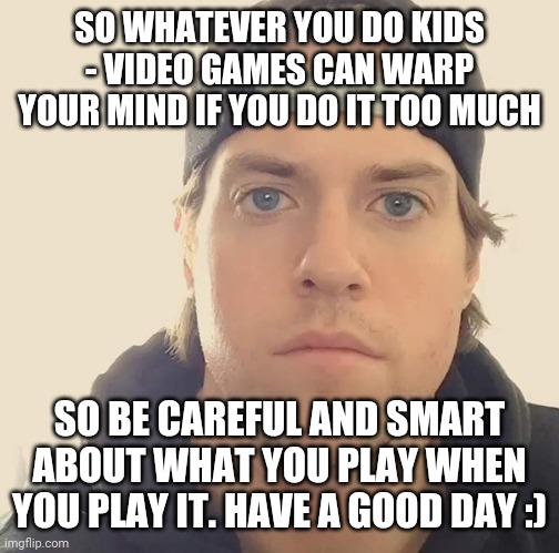 The L.A. Beast | SO WHATEVER YOU DO KIDS - VIDEO GAMES CAN WARP YOUR MIND IF YOU DO IT TOO MUCH; SO BE CAREFUL AND SMART ABOUT WHAT YOU PLAY WHEN YOU PLAY IT. HAVE A GOOD DAY :) | image tagged in the l a beast,memes,video games,words of wisdom,so true memes | made w/ Imgflip meme maker