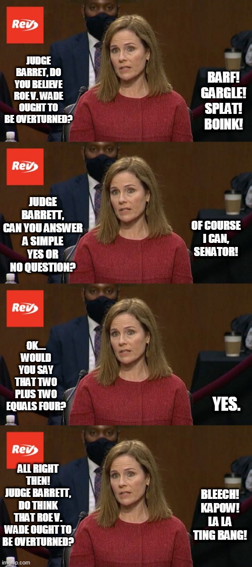 JUDGE BARRET, DO YOU BELIEVE ROE V. WADE OUGHT TO BE OVERTURNED? BARF! GARGLE! SPLAT! BOINK! JUDGE BARRETT, CAN YOU ANSWER A SIMPLE YES OR NO QUESTION? OF COURSE I CAN, SENATOR! OK.... WOULD YOU SAY THAT TWO PLUS TWO EQUALS FOUR? YES. ALL RIGHT THEN! JUDGE BARRETT, DO THINK THAT ROE V. WADE OUGHT TO BE OVERTURNED? BLEECH! KAPOW! LA LA TING BANG! | image tagged in amy coney barrett,senate | made w/ Imgflip meme maker