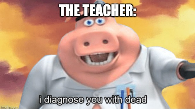 I diagnose you with dead | THE TEACHER: | image tagged in i diagnose you with dead | made w/ Imgflip meme maker