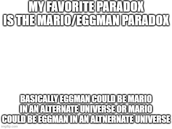 I have known this for the past 3 years | MY FAVORITE PARADOX IS THE MARIO/EGGMAN PARADOX; BASICALLY EGGMAN COULD BE MARIO IN AN ALTERNATE UNIVERSE OR MARIO COULD BE EGGMAN IN AN ALTNERNATE UNIVERSE | image tagged in blank white template,mario/eggman paradox,stuff,memes,funny,dastarminers awesome memes | made w/ Imgflip meme maker