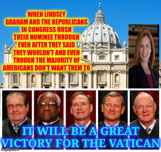 She Makes Six Out Of Nine When Only 20% Of Americans Are Catholic | WHEN LINDSEY GRAHAM AND THE REPUBLICANS IN CONGRESS RUSH THEIR NOMINEE THROUGH EVEN AFTER THEY SAID THEY WOULDN'T AND EVEN THOUGH THE MAJORITY OF AMERICANS DON'T WANT THEM TO; IT WILL BE A GREAT VICTORY FOR THE VATICAN | image tagged in memes,trump unfit unqualified dangerous,supreme court,catholicism,catholic church,holy shit | made w/ Imgflip meme maker