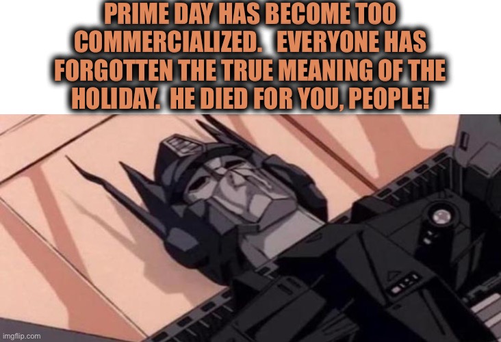 I know.  Prime day was last week | PRIME DAY HAS BECOME TOO
COMMERCIALIZED.   EVERYONE HAS
FORGOTTEN THE TRUE MEANING OF THE
HOLIDAY.  HE DIED FOR YOU, PEOPLE! | image tagged in dying optimus prime,prime day,amazon,remember,reason,memes | made w/ Imgflip meme maker