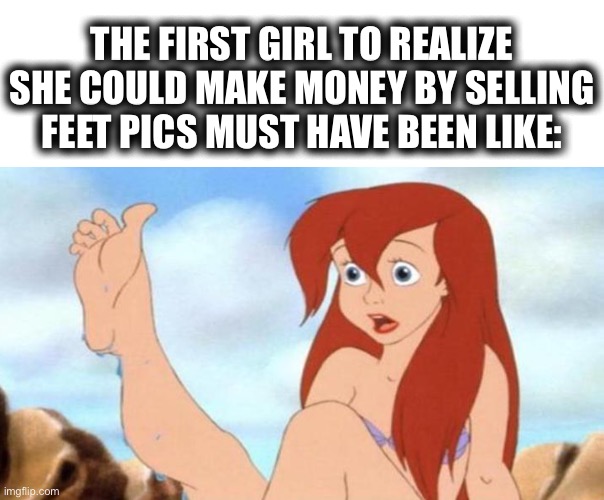 It starts with feet, then just gets weird after that | THE FIRST GIRL TO REALIZE SHE COULD MAKE MONEY BY SELLING FEET PICS MUST HAVE BEEN LIKE: | image tagged in ariel foot,fetish,photos,money,kinky,memes | made w/ Imgflip meme maker