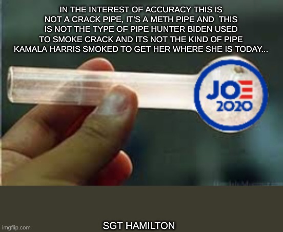 IN THE INTEREST OF ACCURACY THIS IS NOT A CRACK PIPE, IT'S A METH PIPE AND  THIS IS NOT THE TYPE OF PIPE HUNTER BIDEN USED TO SMOKE CRACK AND ITS NOT THE KIND OF PIPE KAMALA HARRIS SMOKED TO GET HER WHERE SHE IS TODAY... SGT HAMILTON | image tagged in kamala harris,joe biden,donald trump | made w/ Imgflip meme maker