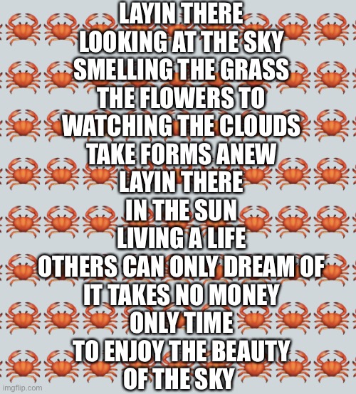 Well this is my last submission, I will do more tomorrow |  LAYIN THERE
LOOKING AT THE SKY
SMELLING THE GRASS
THE FLOWERS TO
WATCHING THE CLOUDS
TAKE FORMS ANEW
LAYIN THERE
IN THE SUN
LIVING A LIFE
OTHERS CAN ONLY DREAM OF
IT TAKES NO MONEY
ONLY TIME
TO ENJOY THE BEAUTY
OF THE SKY | image tagged in crab background | made w/ Imgflip meme maker