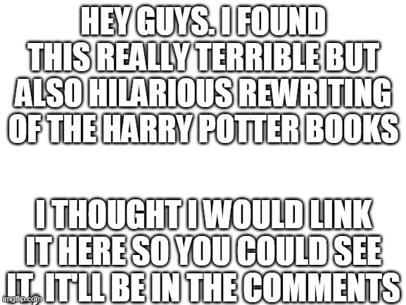 link in comments and also more specific info | HEY GUYS. I FOUND THIS REALLY TERRIBLE BUT ALSO HILARIOUS REWRITING OF THE HARRY POTTER BOOKS; I THOUGHT I WOULD LINK IT HERE SO YOU COULD SEE IT, IT'LL BE IN THE COMMENTS | image tagged in blank white template | made w/ Imgflip meme maker