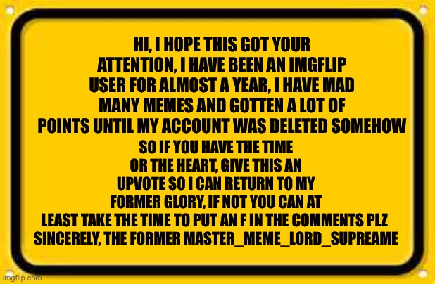 This is not some pathetic upvote begging, I seriously did just get my account deleted so help me |  SO IF YOU HAVE THE TIME OR THE HEART, GIVE THIS AN UPVOTE SO I CAN RETURN TO MY FORMER GLORY, IF NOT YOU CAN AT LEAST TAKE THE TIME TO PUT AN F IN THE COMMENTS PLZ 

SINCERELY, THE FORMER MASTER_MEME_LORD_SUPREAME; HI, I HOPE THIS GOT YOUR ATTENTION, I HAVE BEEN AN IMGFLIP USER FOR ALMOST A YEAR, I HAVE MAD MANY MEMES AND GOTTEN A LOT OF POINTS UNTIL MY ACCOUNT WAS DELETED SOMEHOW | image tagged in memes,blank yellow sign,press f to pay respects,please help me,deleted accounts | made w/ Imgflip meme maker