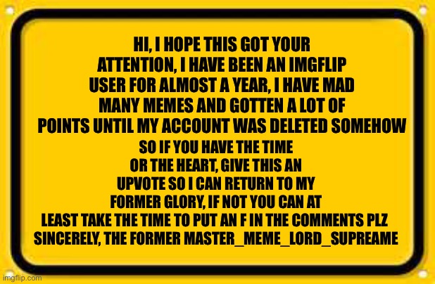 This is not some pathetic upvote begging, I seriously did just get my account deleted so help me | SO IF YOU HAVE THE TIME OR THE HEART, GIVE THIS AN UPVOTE SO I CAN RETURN TO MY FORMER GLORY, IF NOT YOU CAN AT LEAST TAKE THE TIME TO PUT AN F IN THE COMMENTS PLZ 

SINCERELY, THE FORMER MASTER_MEME_LORD_SUPREAME; HI, I HOPE THIS GOT YOUR ATTENTION, I HAVE BEEN AN IMGFLIP USER FOR ALMOST A YEAR, I HAVE MAD MANY MEMES AND GOTTEN A LOT OF POINTS UNTIL MY ACCOUNT WAS DELETED SOMEHOW | image tagged in memes,blank yellow sign,press f to pay respects,please help me,deleted accounts | made w/ Imgflip meme maker