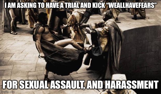 madness - this is sparta | I AM ASKING TO HAVE A TRIAL AND KICK “WEALLHAVEFEARS”; FOR SEXUAL ASSAULT, AND HARASSMENT | image tagged in madness - this is sparta | made w/ Imgflip meme maker