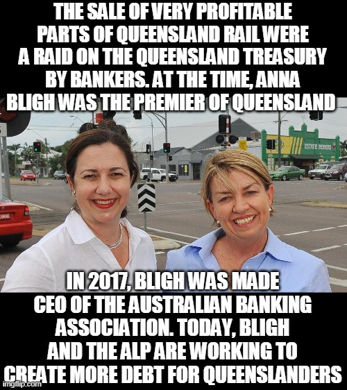 Aurizon Con | THE SALE OF VERY PROFITABLE PARTS OF QUEENSLAND RAIL WERE A RAID ON THE QUEENSLAND TREASURY BY BANKERS. AT THE TIME, ANNA BLIGH WAS THE PREMIER OF QUEENSLAND; IN 2017, BLIGH WAS MADE CEO OF THE AUSTRALIAN BANKING ASSOCIATION. TODAY, BLIGH AND THE ALP ARE WORKING TO CREATE MORE DEBT FOR QUEENSLANDERS | image tagged in aurizon con | made w/ Imgflip meme maker