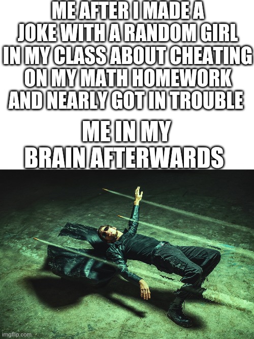 Don't try this ever this did actually happen to me when I was 10 in 4/5 th grade on the afternoon of Tue Nov 7th 2017 *Reupload* | ME AFTER I MADE A JOKE WITH A RANDOM GIRL IN MY CLASS ABOUT CHEATING ON MY MATH HOMEWORK AND NEARLY GOT IN TROUBLE; ME IN MY BRAIN AFTERWARDS | image tagged in neo matrix dodging bullets | made w/ Imgflip meme maker