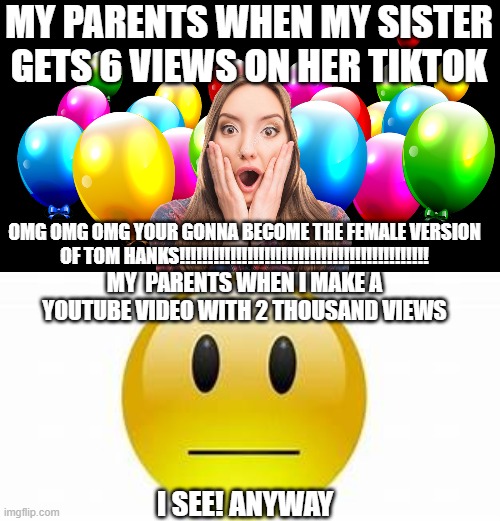 Mom doesnt like someone who has 2k views | MY PARENTS WHEN MY SISTER GETS 6 VIEWS ON HER TIKTOK; OMG OMG OMG YOUR GONNA BECOME THE FEMALE VERSION OF TOM HANKS!!!!!!!!!!!!!!!!!!!!!!!!!!!!!!!!!!!!!!!!!!!! MY  PARENTS WHEN I MAKE A YOUTUBE VIDEO WITH 2 THOUSAND VIEWS; I SEE! ANYWAY | image tagged in mom,sis vs bro,memes,parents when my sister | made w/ Imgflip meme maker