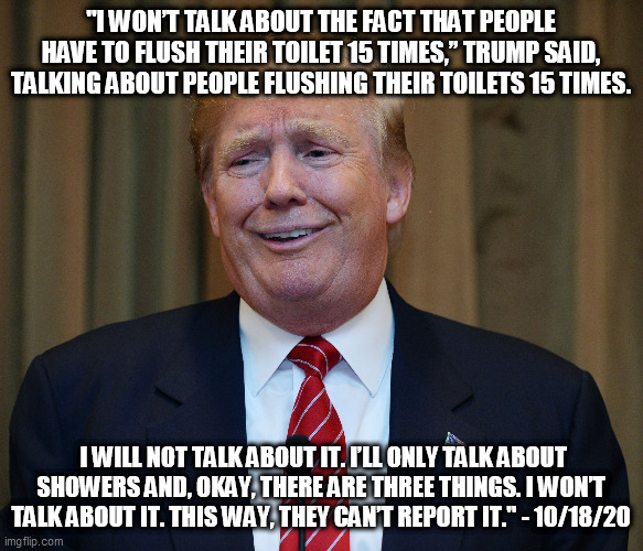 Yea that Joe Biden he sure says crazy things don't he? | "I WON’T TALK ABOUT THE FACT THAT PEOPLE HAVE TO FLUSH THEIR TOILET 15 TIMES,” TRUMP SAID, TALKING ABOUT PEOPLE FLUSHING THEIR TOILETS 15 TIMES. I WILL NOT TALK ABOUT IT. I’LL ONLY TALK ABOUT SHOWERS AND, OKAY, THERE ARE THREE THINGS. I WON’T TALK ABOUT IT. THIS WAY, THEY CAN’T REPORT IT." - 10/18/20 | image tagged in donald trump,toilets,trump supporters,republicans,election 2020 | made w/ Imgflip meme maker