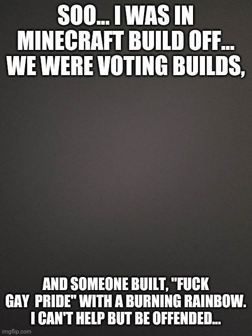 Funny... right??.... | SOO... I WAS IN MINECRAFT BUILD OFF... WE WERE VOTING BUILDS, AND SOMEONE BUILT, "FUCK GAY  PRIDE" WITH A BURNING RAINBOW. I CAN'T HELP BUT BE OFFENDED... | image tagged in lgbtq,homophobes suck | made w/ Imgflip meme maker