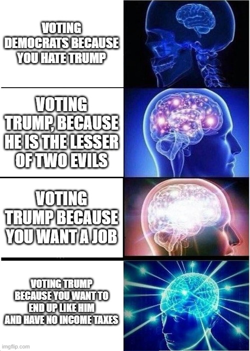 Expanding Brain Meme | VOTING DEMOCRATS BECAUSE YOU HATE TRUMP; VOTING TRUMP, BECAUSE HE IS THE LESSER OF TWO EVILS; VOTING TRUMP BECAUSE YOU WANT A JOB; VOTING TRUMP BECAUSE YOU WANT TO END UP LIKE HIM AND HAVE NO INCOME TAXES | image tagged in memes,expanding brain | made w/ Imgflip meme maker