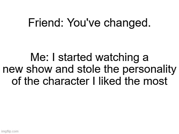 Blank White Template |  Friend: You've changed. Me: I started watching a new show and stole the personality of the character I liked the most | image tagged in blank white template,relatable,me_irl | made w/ Imgflip meme maker