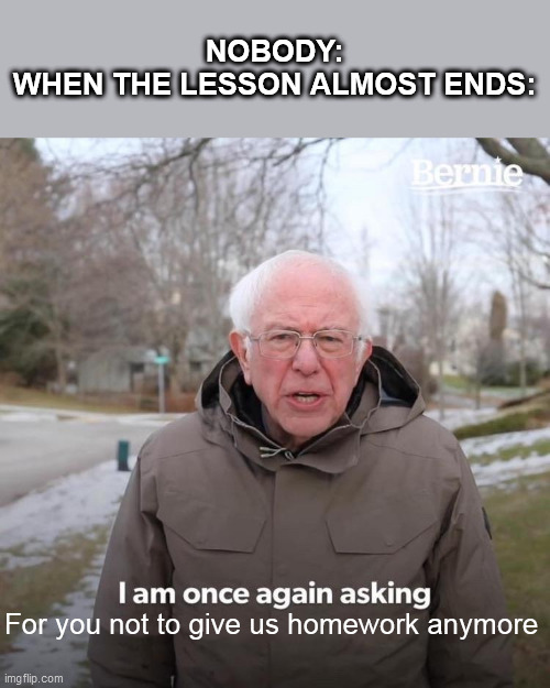 My Meme of School #15 | NOBODY:
WHEN THE LESSON ALMOST ENDS:; For you not to give us homework anymore | image tagged in memes,bernie i am once again asking for your support | made w/ Imgflip meme maker