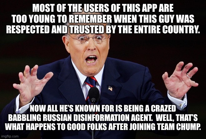 Rudy Giuliani surprised | MOST OF THE USERS OF THIS APP ARE TOO YOUNG TO REMEMBER WHEN THIS GUY WAS RESPECTED AND TRUSTED BY THE ENTIRE COUNTRY. NOW ALL HE’S KNOWN FOR IS BEING A CRAZED BABBLING RUSSIAN DISINFORMATION AGENT.  WELL, THAT’S WHAT HAPPENS TO GOOD FOLKS AFTER JOINING TEAM CHUMP. | image tagged in rudy giuliani surprised | made w/ Imgflip meme maker