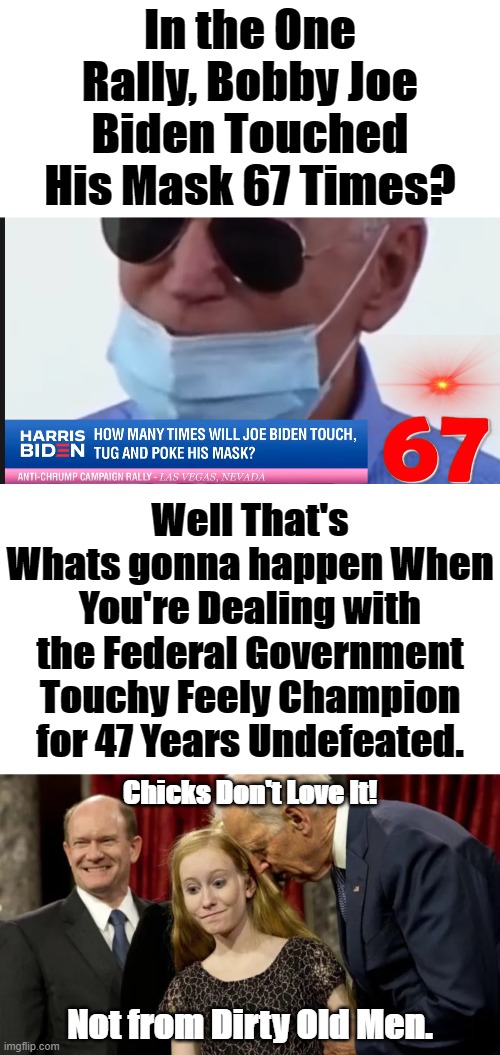 Too be Touching the Mask so Often and even Removing to Cough. He really must be living in the Basement to not have gotten Corona | In the One Rally, Bobby Joe Biden Touched His Mask 67 Times? Well That's Whats gonna happen When You're Dealing with the Federal Government Touchy Feely Champion for 47 Years Undefeated. Chicks Don't Love It! Not from Dirty Old Men. | image tagged in 67 times,anyone but biden,anyone with a brain wouldnt,harris biden,pedo joe | made w/ Imgflip meme maker