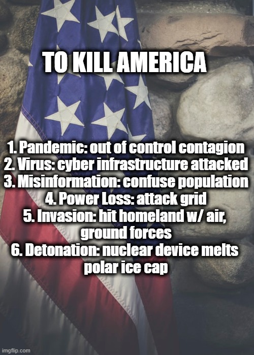 To Kill America | TO KILL AMERICA; 1. Pandemic: out of control contagion

2. Virus: cyber infrastructure attacked

3. Misinformation: confuse population

4. Power Loss: attack grid

5. Invasion: hit homeland w/ air, 
ground forces
6. Detonation: nuclear device melts 
polar ice cap | image tagged in america,pandemic,the grid,misinformation,detonation | made w/ Imgflip meme maker