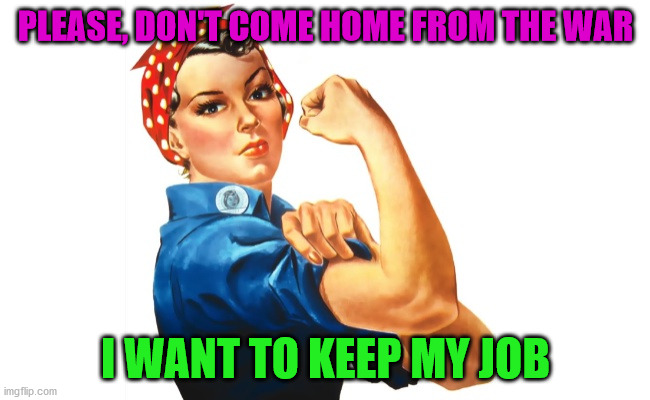 we can do it girl power | PLEASE, DON'T COME HOME FROM THE WAR; I WANT TO KEEP MY JOB | image tagged in we can do it girl power | made w/ Imgflip meme maker