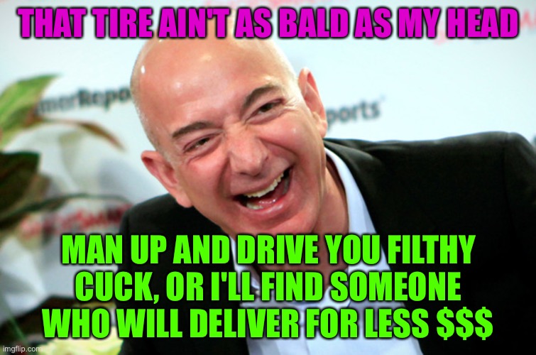 Jeff Bezos laughing | THAT TIRE AIN'T AS BALD AS MY HEAD; MAN UP AND DRIVE YOU FILTHY CUCK, OR I'LL FIND SOMEONE WHO WILL DELIVER FOR LESS $$$ | image tagged in jeff bezos laughing,AmazonDSPDrivers | made w/ Imgflip meme maker