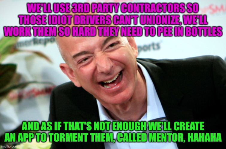 Jeff Bezos laughing | WE'LL USE 3RD PARTY CONTRACTORS SO THOSE IDIOT DRIVERS CAN'T UNIONIZE, WE'LL WORK THEM SO HARD THEY NEED TO PEE IN BOTTLES; AND AS IF THAT'S NOT ENOUGH WE'LL CREATE AN APP TO TORMENT THEM, CALLED MENTOR, HAHAHA | image tagged in jeff bezos laughing | made w/ Imgflip meme maker