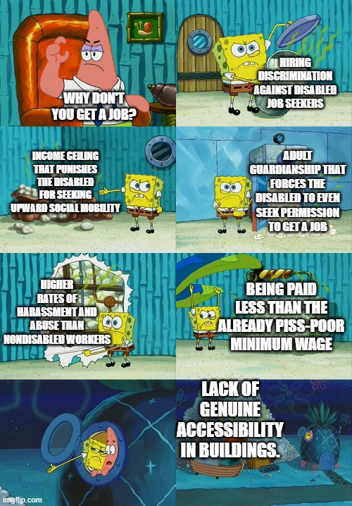 Spongebob diapers meme | HIRING DISCRIMINATION AGAINST DISABLED JOB SEEKERS; WHY DON'T YOU GET A JOB? ADULT GUARDIANSHIP THAT FORCES THE DISABLED TO EVEN SEEK PERMISSION TO GET A JOB; INCOME CEILING THAT PUNISHES THE DISABLED FOR SEEKING UPWARD SOCIAL MOBILITY; BEING PAID LESS THAN THE ALREADY PISS-POOR MINIMUM WAGE; HIGHER RATES OF HARASSMENT AND ABUSE THAN NONDISABLED WORKERS; LACK OF GENUINE ACCESSIBILITY IN BUILDINGS. | image tagged in spongebob diapers meme | made w/ Imgflip meme maker