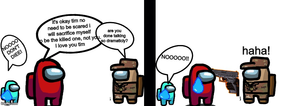 The ultimate sacrifice | it's okay tim no need to be scared i will sacrifice myself to be the killed one, not you.
I love you tim; are you done talking so dramaticly? NOOOO DON'T DIEE! NOOOOO!! haha! | image tagged in blank white template | made w/ Imgflip meme maker