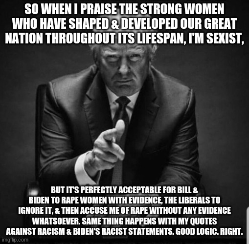 Trump | SO WHEN I PRAISE THE STRONG WOMEN WHO HAVE SHAPED & DEVELOPED OUR GREAT NATION THROUGHOUT ITS LIFESPAN, I'M SEXIST, BUT IT'S PERFECTLY ACCEP | image tagged in trump | made w/ Imgflip meme maker