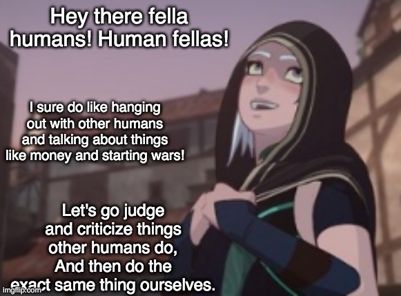 On the nose | Hey there fella humans! Human fellas! I sure do like hanging out with other humans and talking about things like money and starting wars! Let's go judge and criticize things other humans do,
And then do the exact same thing ourselves. | image tagged in human rayla,dragon prince,humanity | made w/ Imgflip meme maker