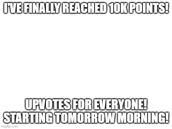 Blank White Template | I'VE FINALLY REACHED 10K POINTS! UPVOTES FOR EVERYONE! STARTING TOMORROW MORNING! | image tagged in blank white template | made w/ Imgflip meme maker