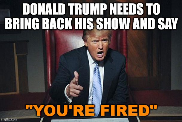 Donald Trump You're Fired | DONALD TRUMP NEEDS TO BRING BACK HIS SHOW AND SAY "YOU'RE FIRED" | image tagged in donald trump you're fired | made w/ Imgflip meme maker