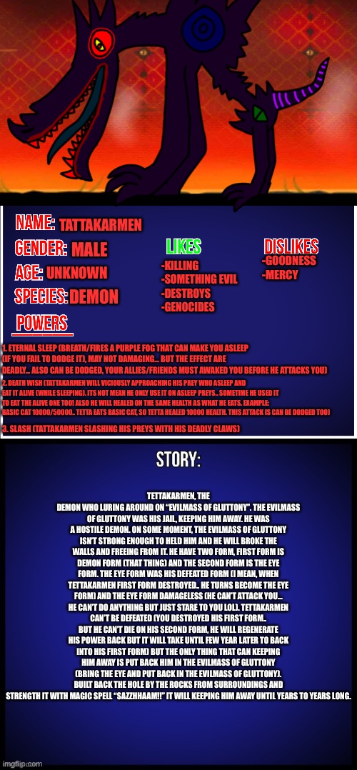 I know this is a stupid idea.... but by the way- | TATTAKARMEN; MALE; UNKNOWN; -KILLING
-SOMETHING EVIL
-DESTROYS
-GENOCIDES; -GOODNESS
-MERCY; DEMON; 1. ETERNAL SLEEP (BREATH/FIRES A PURPLE FOG THAT CAN MAKE YOU ASLEEP (IF YOU FAIL TO DODGE IT), MAY NOT DAMAGING... BUT THE EFFECT ARE DEADLY... ALSO CAN BE DODGED, YOUR ALLIES/FRIENDS MUST AWAKED YOU BEFORE HE ATTACKS YOU); 2. DEATH WISH (TATTAKARMEN WILL VICIOUSLY APPROACHING HIS PREY WHO ASLEEP AND EAT IT ALIVE (WHILE SLEEPING). ITS NOT MEAN HE ONLY USE IT ON ASLEEP PREYS.. SOMETIME HE USED IT TO EAT THE ALIVE ONE TOO! ALSO HE WILL HEALED ON THE SAME HEALTH AS WHAT HE EATS. EXAMPLE: BASIC CAT 10000/50000.. TETTA EATS BASIC CAT, SO TETTA HEALED 10000 HEALTH. THIS ATTACK IS CAN BE DODGED TOO); 3. SLASH (TATTAKARMEN SLASHING HIS PREYS WITH HIS DEADLY CLAWS); TETTAKARMEN, THE DEMON WHO LURING AROUND ON “EVILMASS OF GLUTTONY”. THE EVILMASS OF GLUTTONY WAS HIS JAIL, KEEPING HIM AWAY. HE WAS A HOSTILE DEMON. ON SOME MOMENT, THE EVILMASS OF GLUTTONY ISN’T STRONG ENOUGH TO HELD HIM AND HE WILL BROKE THE WALLS AND FREEING FROM IT. HE HAVE TWO FORM, FIRST FORM IS DEMON FORM (THAT THING) AND THE SECOND FORM IS THE EYE FORM. THE EYE FORM WAS HIS DEFEATED FORM (I MEAN, WHEN TETTAKARMEN FIRST FORM DESTROYED.. HE TURNS BECOME THE EYE FORM) AND THE EYE FORM DAMAGELESS (HE CAN’T ATTACK YOU... HE CAN’T DO ANYTHING BUT JUST STARE TO YOU LOL). TETTAKARMEN CAN’T BE DEFEATED (YOU DESTROYED HIS FIRST FORM.. BUT HE CAN’T DIE ON HIS SECOND FORM, HE WILL REGENERATE HIS POWER BACK BUT IT WILL TAKE UNTIL FEW YEAR LATER TO BACK INTO HIS FIRST FORM) BUT THE ONLY THING THAT CAN KEEPING HIM AWAY IS PUT BACK HIM IN THE EVILMASS OF GLUTTONY (BRING THE EYE AND PUT BACK IN THE EVILMASS OF GLUTTONY). BUILT BACK THE HOLE BY THE ROCKS FROM SURROUNDINGS AND STRENGTH IT WITH MAGIC SPELL “SAZZHHAAM!!” IT WILL KEEPING HIM AWAY UNTIL YEARS TO YEARS LONG. | image tagged in oc full showcase,memes,funny,oc,evil,demon | made w/ Imgflip meme maker