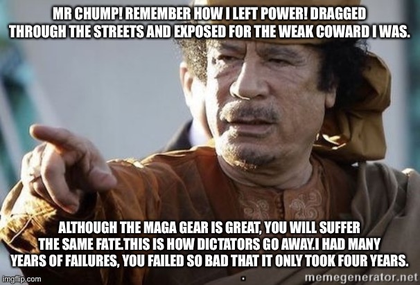 muammar gaddafi |  MR CHUMP! REMEMBER HOW I LEFT POWER! DRAGGED THROUGH THE STREETS AND EXPOSED FOR THE WEAK COWARD I WAS. ALTHOUGH THE MAGA GEAR IS GREAT, YOU WILL SUFFER THE SAME FATE.THIS IS HOW DICTATORS GO AWAY.I HAD MANY YEARS OF FAILURES, YOU FAILED SO BAD THAT IT ONLY TOOK FOUR YEARS. | image tagged in muammar gaddafi | made w/ Imgflip meme maker