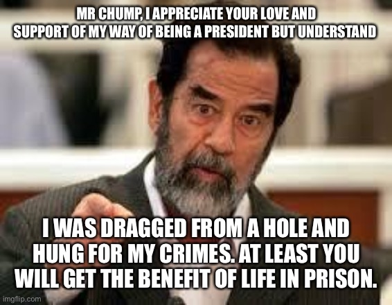 saddam | MR CHUMP, I APPRECIATE YOUR LOVE AND SUPPORT OF MY WAY OF BEING A PRESIDENT BUT UNDERSTAND; I WAS DRAGGED FROM A HOLE AND HUNG FOR MY CRIMES. AT LEAST YOU WILL GET THE BENEFIT OF LIFE IN PRISON. | image tagged in saddam | made w/ Imgflip meme maker