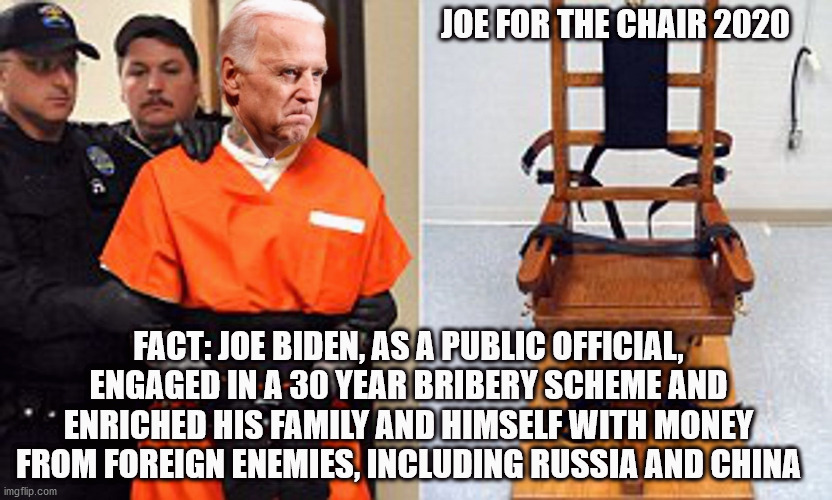 What do we do with traitors? | JOE FOR THE CHAIR 2020; FACT: JOE BIDEN, AS A PUBLIC OFFICIAL, ENGAGED IN A 30 YEAR BRIBERY SCHEME AND ENRICHED HIS FAMILY AND HIMSELF WITH MONEY FROM FOREIGN ENEMIES, INCLUDING RUSSIA AND CHINA | image tagged in biden,joe biden,donald trump,election 2020,hunter,hunter biden | made w/ Imgflip meme maker