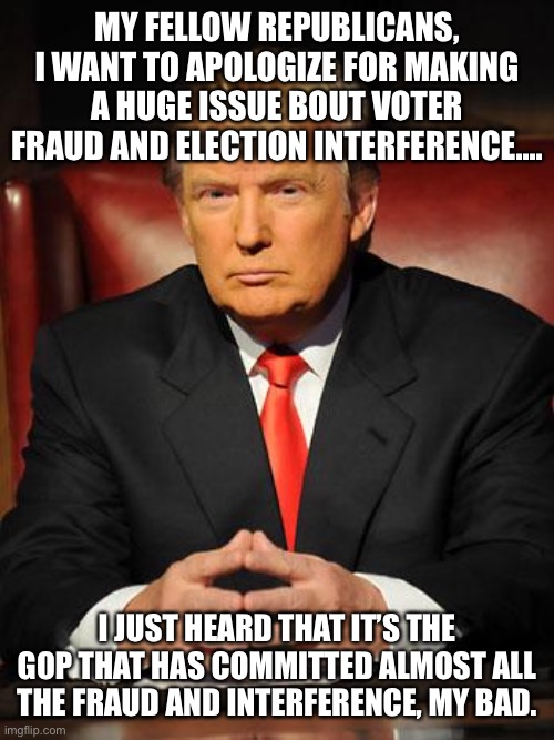 Serious Trump | MY FELLOW REPUBLICANS, I WANT TO APOLOGIZE FOR MAKING A HUGE ISSUE BOUT VOTER FRAUD AND ELECTION INTERFERENCE.... I JUST HEARD THAT IT’S THE GOP THAT HAS COMMITTED ALMOST ALL THE FRAUD AND INTERFERENCE, MY BAD. | image tagged in serious trump | made w/ Imgflip meme maker