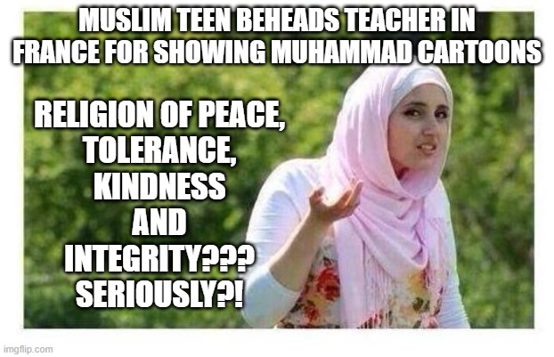 Muslim teen beheads teacher in France for showing Muhammad cartoons; Religion of peace, tolerance, kindness and integrity??? Ser | MUSLIM TEEN BEHEADS TEACHER IN FRANCE FOR SHOWING MUHAMMAD CARTOONS; RELIGION OF PEACE,
TOLERANCE,
KINDNESS
AND
INTEGRITY???
SERIOUSLY?! | image tagged in confused muslim girl | made w/ Imgflip meme maker
