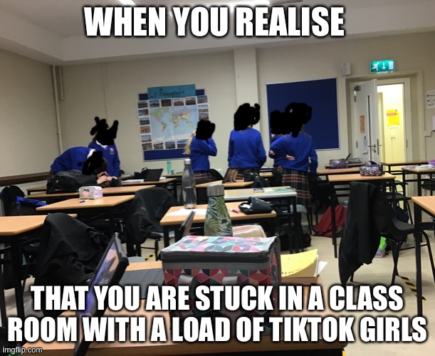 send help pls | WHEN YOU REALISE; THAT YOU ARE STUCK IN A CLASS ROOM WITH A LOAD OF TIKTOK GIRLS | image tagged in tik tok,help,oh god why | made w/ Imgflip meme maker