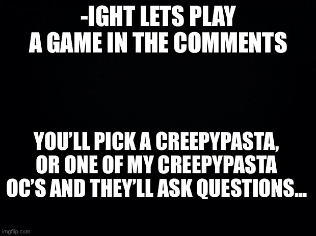 Black background | -IGHT LETS PLAY A GAME IN THE COMMENTS; YOU’LL PICK A CREEPYPASTA, OR ONE OF MY CREEPYPASTA OC’S AND THEY’LL ASK QUESTIONS... | image tagged in black background | made w/ Imgflip meme maker