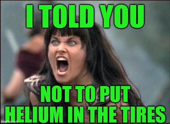 Angry Xena | I TOLD YOU NOT TO PUT HELIUM IN THE TIRES | image tagged in angry xena | made w/ Imgflip meme maker