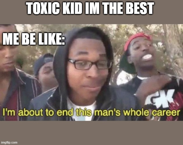 I’m about to end this man’s whole career | TOXIC KID IM THE BEST; ME BE LIKE: | image tagged in i m about to end this man s whole career | made w/ Imgflip meme maker