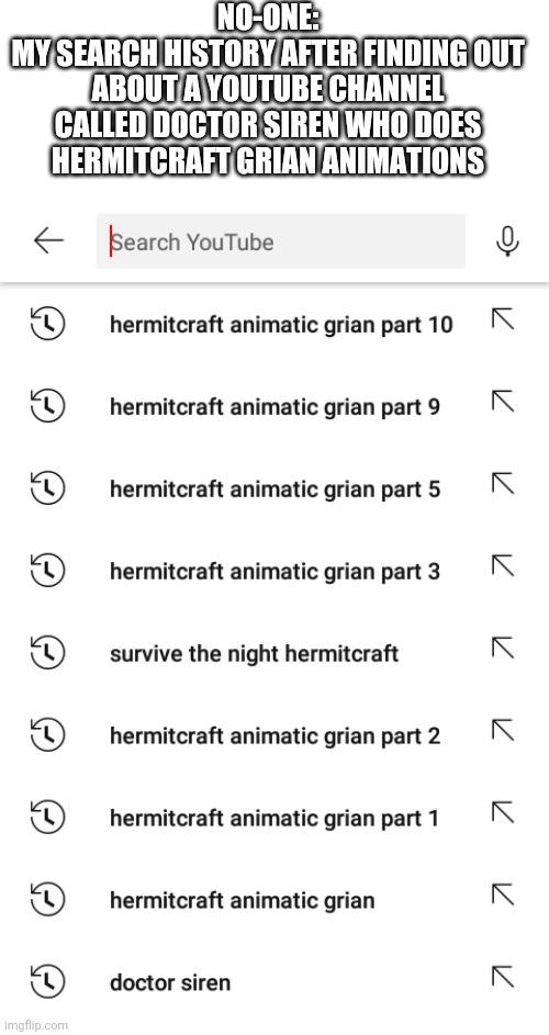 Comment if you know HermitCraft | NO-ONE:
MY SEARCH HISTORY AFTER FINDING OUT ABOUT A YOUTUBE CHANNEL CALLED DOCTOR SIREN WHO DOES HERMITCRAFT GRIAN ANIMATIONS | image tagged in hermitcraft,grian,doctor siren | made w/ Imgflip meme maker