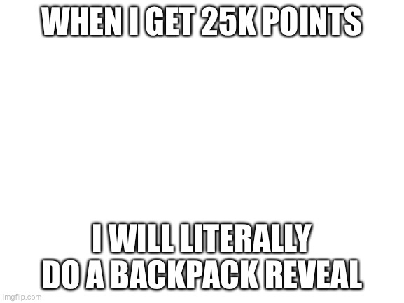 Idk y I’m uploading this | WHEN I GET 25K POINTS; I WILL LITERALLY DO A BACKPACK REVEAL | image tagged in blank white template | made w/ Imgflip meme maker