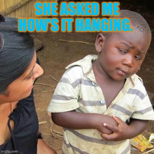 Third World Skeptical Kid | SHE ASKED ME HOW'S IT HANGING. | image tagged in memes,third world skeptical kid | made w/ Imgflip meme maker